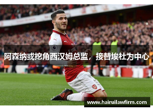 阿森纳或挖角西汉姆总监，接替埃杜为中心