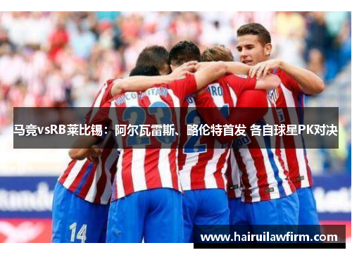 马竞vsRB莱比锡：阿尔瓦雷斯、略伦特首发 各自球星PK对决